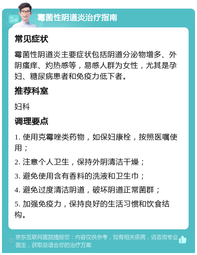 霉菌性阴道炎治疗指南 常见症状 霉菌性阴道炎主要症状包括阴道分泌物增多、外阴瘙痒、灼热感等，易感人群为女性，尤其是孕妇、糖尿病患者和免疫力低下者。 推荐科室 妇科 调理要点 1. 使用克霉唑类药物，如保妇康栓，按照医嘱使用； 2. 注意个人卫生，保持外阴清洁干燥； 3. 避免使用含有香料的洗液和卫生巾； 4. 避免过度清洁阴道，破坏阴道正常菌群； 5. 加强免疫力，保持良好的生活习惯和饮食结构。