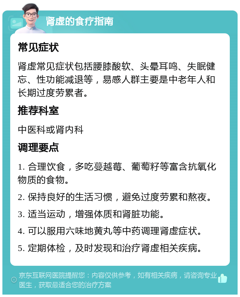 肾虚的食疗指南 常见症状 肾虚常见症状包括腰膝酸软、头晕耳鸣、失眠健忘、性功能减退等，易感人群主要是中老年人和长期过度劳累者。 推荐科室 中医科或肾内科 调理要点 1. 合理饮食，多吃蔓越莓、葡萄籽等富含抗氧化物质的食物。 2. 保持良好的生活习惯，避免过度劳累和熬夜。 3. 适当运动，增强体质和肾脏功能。 4. 可以服用六味地黄丸等中药调理肾虚症状。 5. 定期体检，及时发现和治疗肾虚相关疾病。