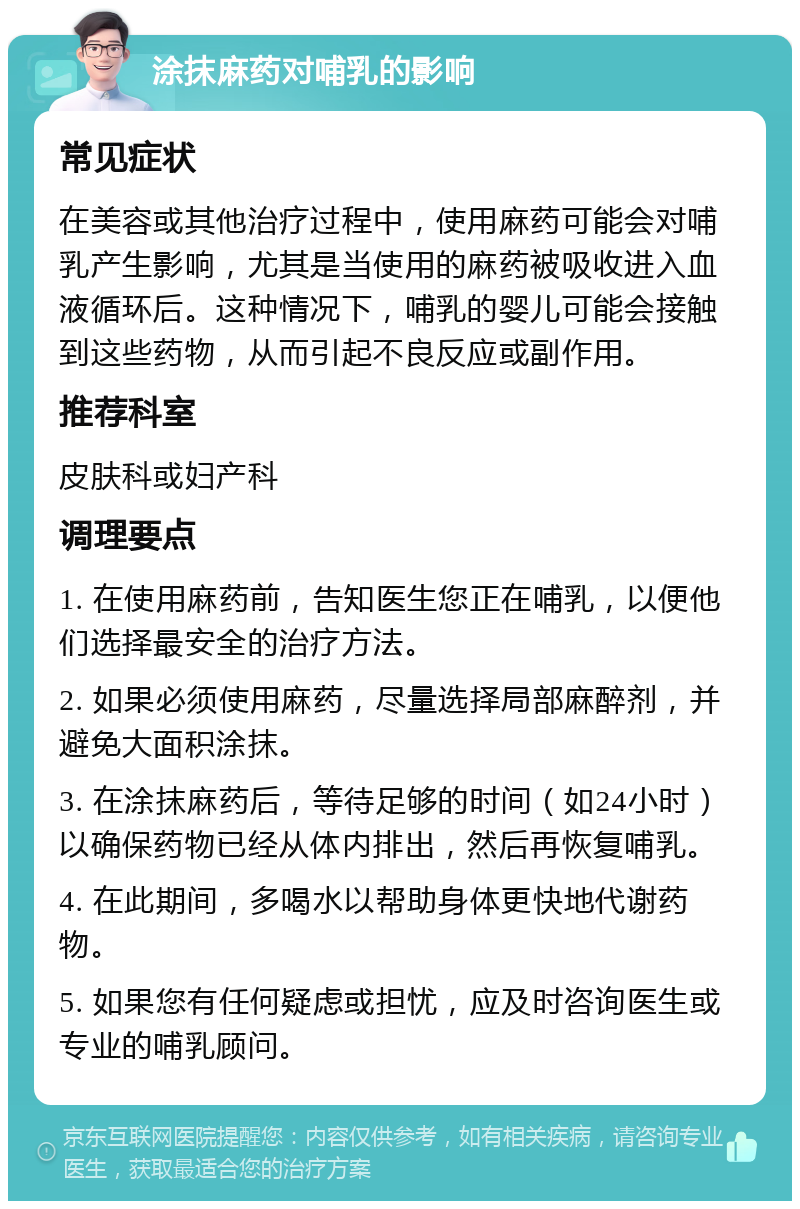 涂抹麻药对哺乳的影响 常见症状 在美容或其他治疗过程中，使用麻药可能会对哺乳产生影响，尤其是当使用的麻药被吸收进入血液循环后。这种情况下，哺乳的婴儿可能会接触到这些药物，从而引起不良反应或副作用。 推荐科室 皮肤科或妇产科 调理要点 1. 在使用麻药前，告知医生您正在哺乳，以便他们选择最安全的治疗方法。 2. 如果必须使用麻药，尽量选择局部麻醉剂，并避免大面积涂抹。 3. 在涂抹麻药后，等待足够的时间（如24小时）以确保药物已经从体内排出，然后再恢复哺乳。 4. 在此期间，多喝水以帮助身体更快地代谢药物。 5. 如果您有任何疑虑或担忧，应及时咨询医生或专业的哺乳顾问。