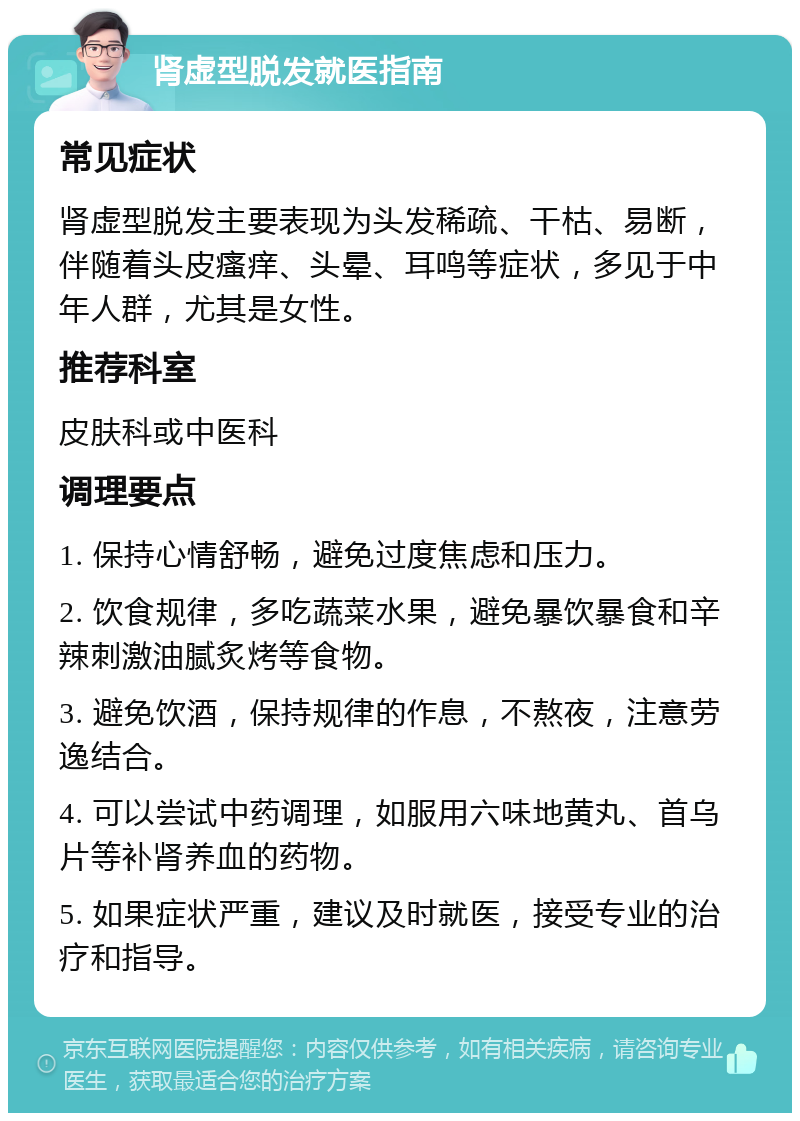 肾虚型脱发就医指南 常见症状 肾虚型脱发主要表现为头发稀疏、干枯、易断，伴随着头皮瘙痒、头晕、耳鸣等症状，多见于中年人群，尤其是女性。 推荐科室 皮肤科或中医科 调理要点 1. 保持心情舒畅，避免过度焦虑和压力。 2. 饮食规律，多吃蔬菜水果，避免暴饮暴食和辛辣刺激油腻炙烤等食物。 3. 避免饮酒，保持规律的作息，不熬夜，注意劳逸结合。 4. 可以尝试中药调理，如服用六味地黄丸、首乌片等补肾养血的药物。 5. 如果症状严重，建议及时就医，接受专业的治疗和指导。