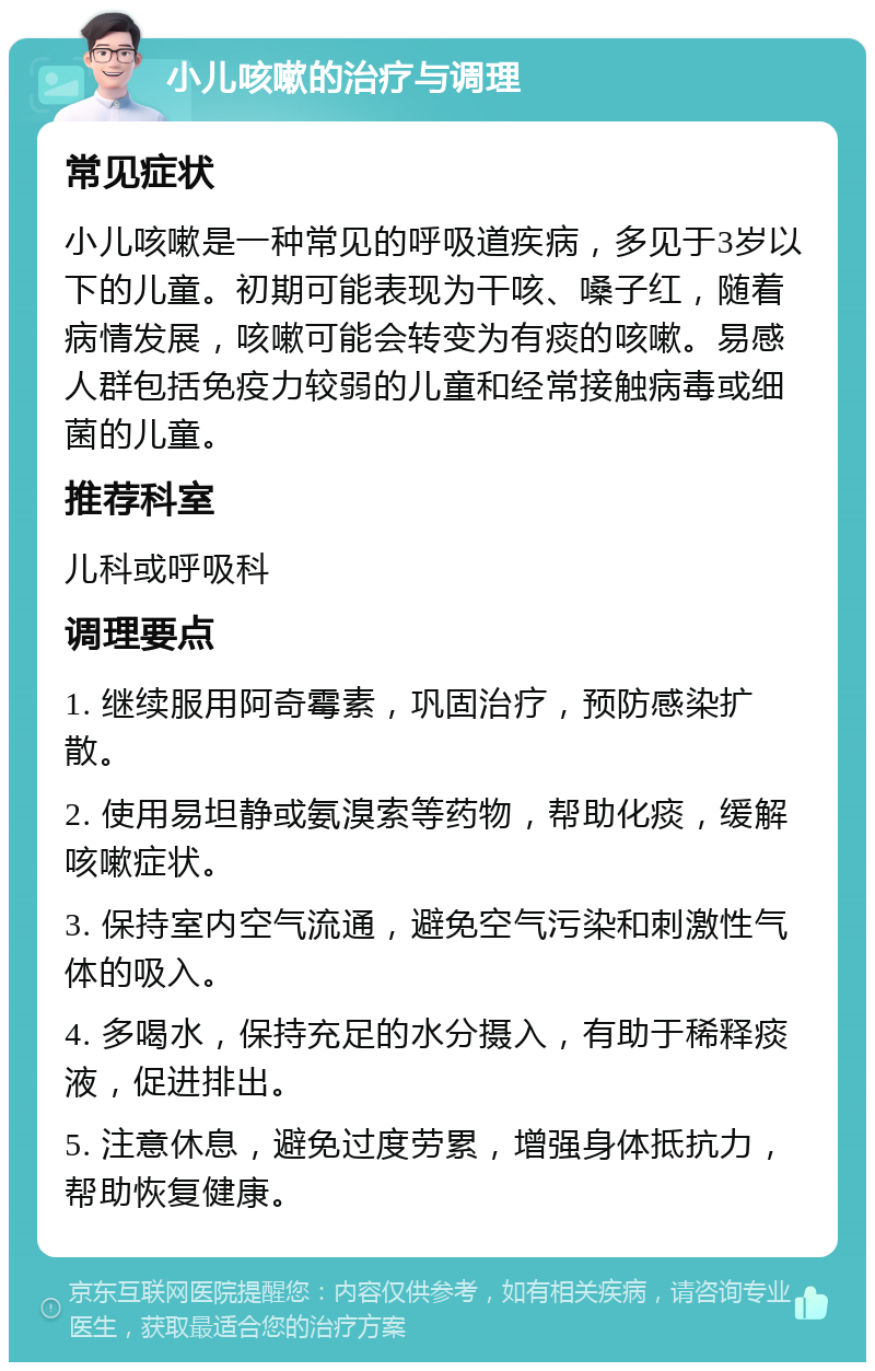 小儿咳嗽的治疗与调理 常见症状 小儿咳嗽是一种常见的呼吸道疾病，多见于3岁以下的儿童。初期可能表现为干咳、嗓子红，随着病情发展，咳嗽可能会转变为有痰的咳嗽。易感人群包括免疫力较弱的儿童和经常接触病毒或细菌的儿童。 推荐科室 儿科或呼吸科 调理要点 1. 继续服用阿奇霉素，巩固治疗，预防感染扩散。 2. 使用易坦静或氨溴索等药物，帮助化痰，缓解咳嗽症状。 3. 保持室内空气流通，避免空气污染和刺激性气体的吸入。 4. 多喝水，保持充足的水分摄入，有助于稀释痰液，促进排出。 5. 注意休息，避免过度劳累，增强身体抵抗力，帮助恢复健康。