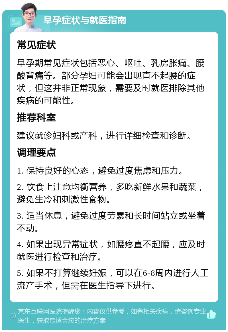 早孕症状与就医指南 常见症状 早孕期常见症状包括恶心、呕吐、乳房胀痛、腰酸背痛等。部分孕妇可能会出现直不起腰的症状，但这并非正常现象，需要及时就医排除其他疾病的可能性。 推荐科室 建议就诊妇科或产科，进行详细检查和诊断。 调理要点 1. 保持良好的心态，避免过度焦虑和压力。 2. 饮食上注意均衡营养，多吃新鲜水果和蔬菜，避免生冷和刺激性食物。 3. 适当休息，避免过度劳累和长时间站立或坐着不动。 4. 如果出现异常症状，如腰疼直不起腰，应及时就医进行检查和治疗。 5. 如果不打算继续妊娠，可以在6-8周内进行人工流产手术，但需在医生指导下进行。