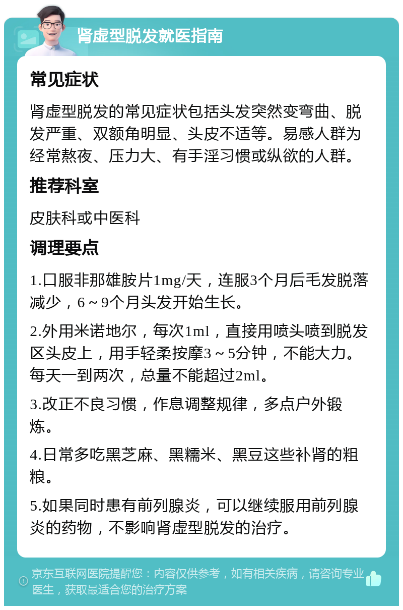 肾虚型脱发就医指南 常见症状 肾虚型脱发的常见症状包括头发突然变弯曲、脱发严重、双额角明显、头皮不适等。易感人群为经常熬夜、压力大、有手淫习惯或纵欲的人群。 推荐科室 皮肤科或中医科 调理要点 1.口服非那雄胺片1mg/天，连服3个月后毛发脱落减少，6～9个月头发开始生长。 2.外用米诺地尔，每次1ml，直接用喷头喷到脱发区头皮上，用手轻柔按摩3～5分钟，不能大力。每天一到两次，总量不能超过2ml。 3.改正不良习惯，作息调整规律，多点户外锻炼。 4.日常多吃黑芝麻、黑糯米、黑豆这些补肾的粗粮。 5.如果同时患有前列腺炎，可以继续服用前列腺炎的药物，不影响肾虚型脱发的治疗。