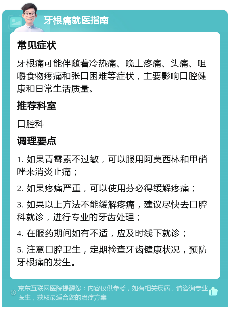 牙根痛就医指南 常见症状 牙根痛可能伴随着冷热痛、晚上疼痛、头痛、咀嚼食物疼痛和张口困难等症状，主要影响口腔健康和日常生活质量。 推荐科室 口腔科 调理要点 1. 如果青霉素不过敏，可以服用阿莫西林和甲硝唑来消炎止痛； 2. 如果疼痛严重，可以使用芬必得缓解疼痛； 3. 如果以上方法不能缓解疼痛，建议尽快去口腔科就诊，进行专业的牙齿处理； 4. 在服药期间如有不适，应及时线下就诊； 5. 注意口腔卫生，定期检查牙齿健康状况，预防牙根痛的发生。