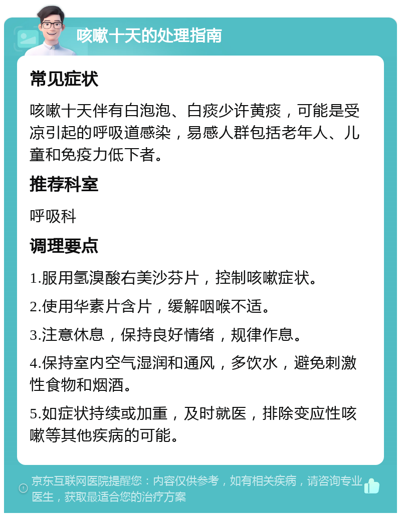 咳嗽十天的处理指南 常见症状 咳嗽十天伴有白泡泡、白痰少许黄痰，可能是受凉引起的呼吸道感染，易感人群包括老年人、儿童和免疫力低下者。 推荐科室 呼吸科 调理要点 1.服用氢溴酸右美沙芬片，控制咳嗽症状。 2.使用华素片含片，缓解咽喉不适。 3.注意休息，保持良好情绪，规律作息。 4.保持室内空气湿润和通风，多饮水，避免刺激性食物和烟酒。 5.如症状持续或加重，及时就医，排除变应性咳嗽等其他疾病的可能。