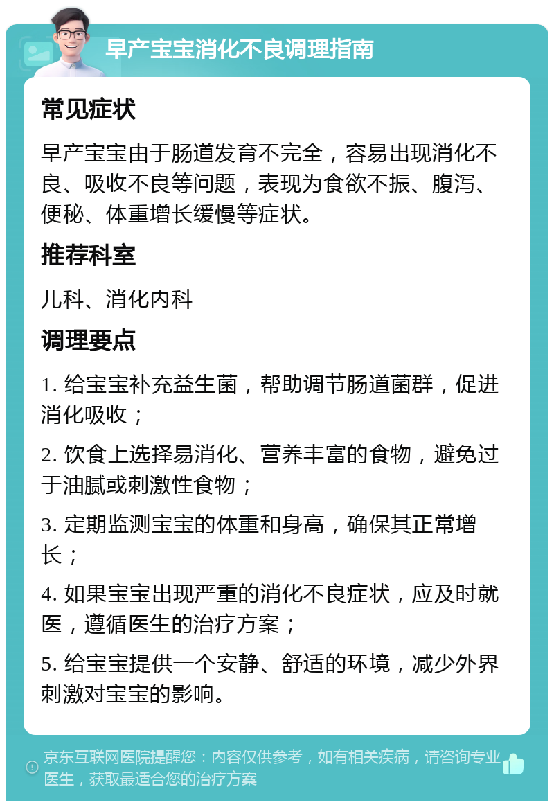 早产宝宝消化不良调理指南 常见症状 早产宝宝由于肠道发育不完全，容易出现消化不良、吸收不良等问题，表现为食欲不振、腹泻、便秘、体重增长缓慢等症状。 推荐科室 儿科、消化内科 调理要点 1. 给宝宝补充益生菌，帮助调节肠道菌群，促进消化吸收； 2. 饮食上选择易消化、营养丰富的食物，避免过于油腻或刺激性食物； 3. 定期监测宝宝的体重和身高，确保其正常增长； 4. 如果宝宝出现严重的消化不良症状，应及时就医，遵循医生的治疗方案； 5. 给宝宝提供一个安静、舒适的环境，减少外界刺激对宝宝的影响。