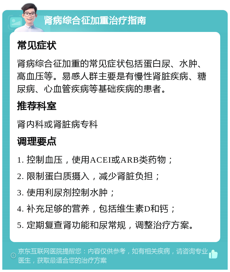 肾病综合征加重治疗指南 常见症状 肾病综合征加重的常见症状包括蛋白尿、水肿、高血压等。易感人群主要是有慢性肾脏疾病、糖尿病、心血管疾病等基础疾病的患者。 推荐科室 肾内科或肾脏病专科 调理要点 1. 控制血压，使用ACEI或ARB类药物； 2. 限制蛋白质摄入，减少肾脏负担； 3. 使用利尿剂控制水肿； 4. 补充足够的营养，包括维生素D和钙； 5. 定期复查肾功能和尿常规，调整治疗方案。