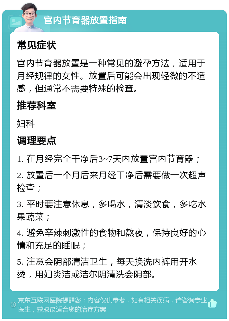 宫内节育器放置指南 常见症状 宫内节育器放置是一种常见的避孕方法，适用于月经规律的女性。放置后可能会出现轻微的不适感，但通常不需要特殊的检查。 推荐科室 妇科 调理要点 1. 在月经完全干净后3~7天内放置宫内节育器； 2. 放置后一个月后来月经干净后需要做一次超声检查； 3. 平时要注意休息，多喝水，清淡饮食，多吃水果蔬菜； 4. 避免辛辣刺激性的食物和熬夜，保持良好的心情和充足的睡眠； 5. 注意会阴部清洁卫生，每天换洗内裤用开水烫，用妇炎洁或洁尔阴清洗会阴部。