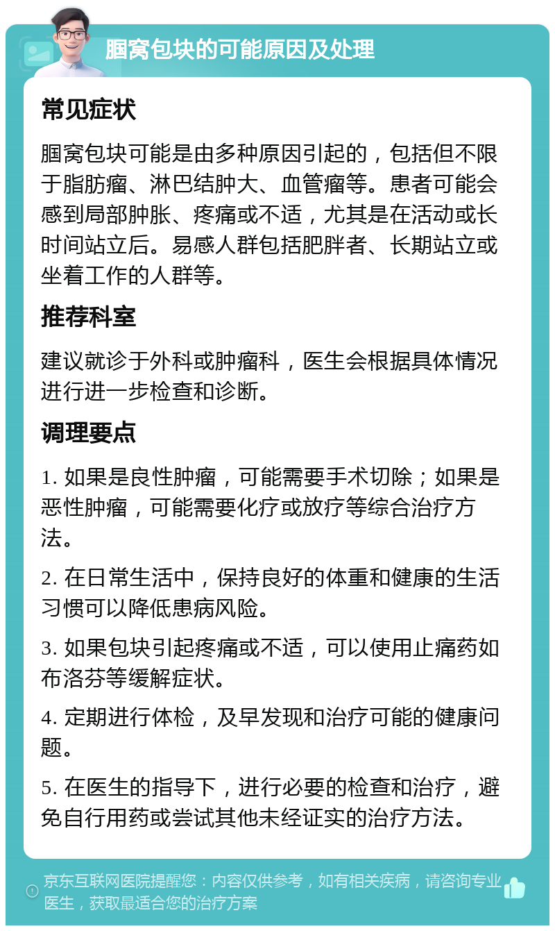 腘窝包块的可能原因及处理 常见症状 腘窝包块可能是由多种原因引起的，包括但不限于脂肪瘤、淋巴结肿大、血管瘤等。患者可能会感到局部肿胀、疼痛或不适，尤其是在活动或长时间站立后。易感人群包括肥胖者、长期站立或坐着工作的人群等。 推荐科室 建议就诊于外科或肿瘤科，医生会根据具体情况进行进一步检查和诊断。 调理要点 1. 如果是良性肿瘤，可能需要手术切除；如果是恶性肿瘤，可能需要化疗或放疗等综合治疗方法。 2. 在日常生活中，保持良好的体重和健康的生活习惯可以降低患病风险。 3. 如果包块引起疼痛或不适，可以使用止痛药如布洛芬等缓解症状。 4. 定期进行体检，及早发现和治疗可能的健康问题。 5. 在医生的指导下，进行必要的检查和治疗，避免自行用药或尝试其他未经证实的治疗方法。