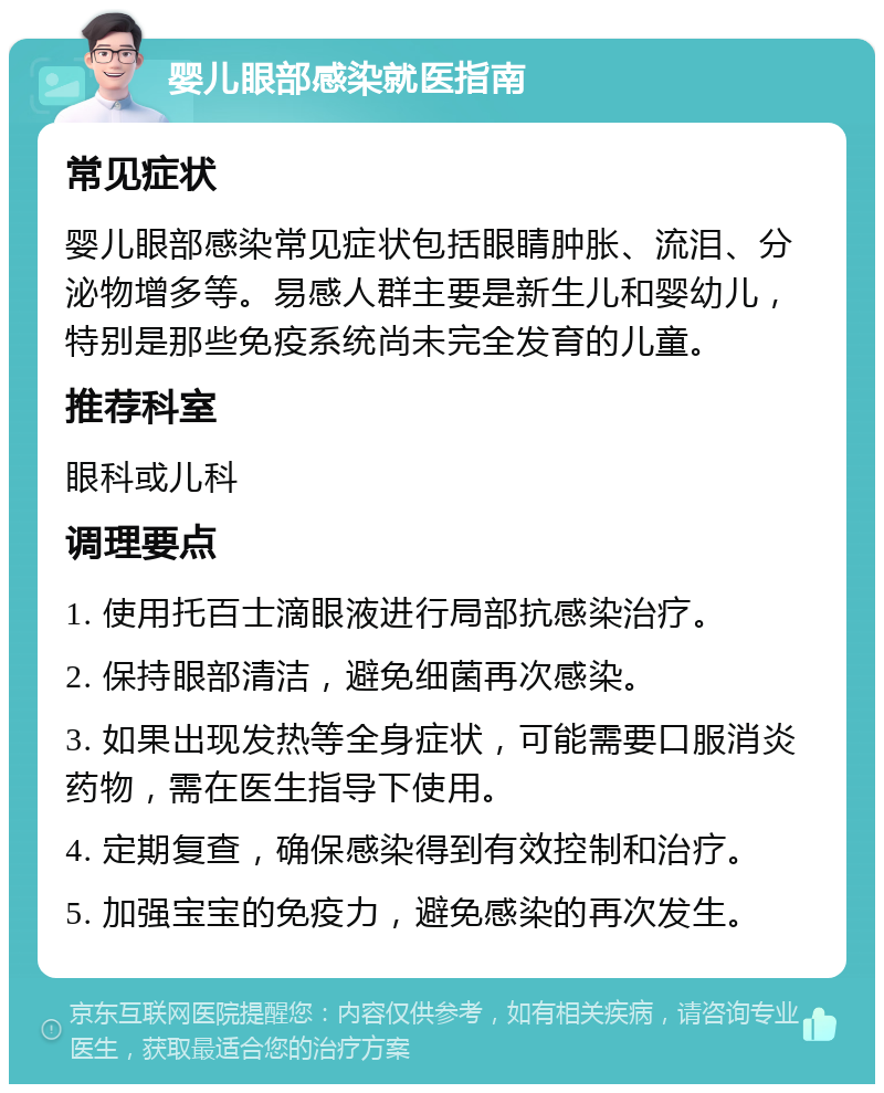 婴儿眼部感染就医指南 常见症状 婴儿眼部感染常见症状包括眼睛肿胀、流泪、分泌物增多等。易感人群主要是新生儿和婴幼儿，特别是那些免疫系统尚未完全发育的儿童。 推荐科室 眼科或儿科 调理要点 1. 使用托百士滴眼液进行局部抗感染治疗。 2. 保持眼部清洁，避免细菌再次感染。 3. 如果出现发热等全身症状，可能需要口服消炎药物，需在医生指导下使用。 4. 定期复查，确保感染得到有效控制和治疗。 5. 加强宝宝的免疫力，避免感染的再次发生。