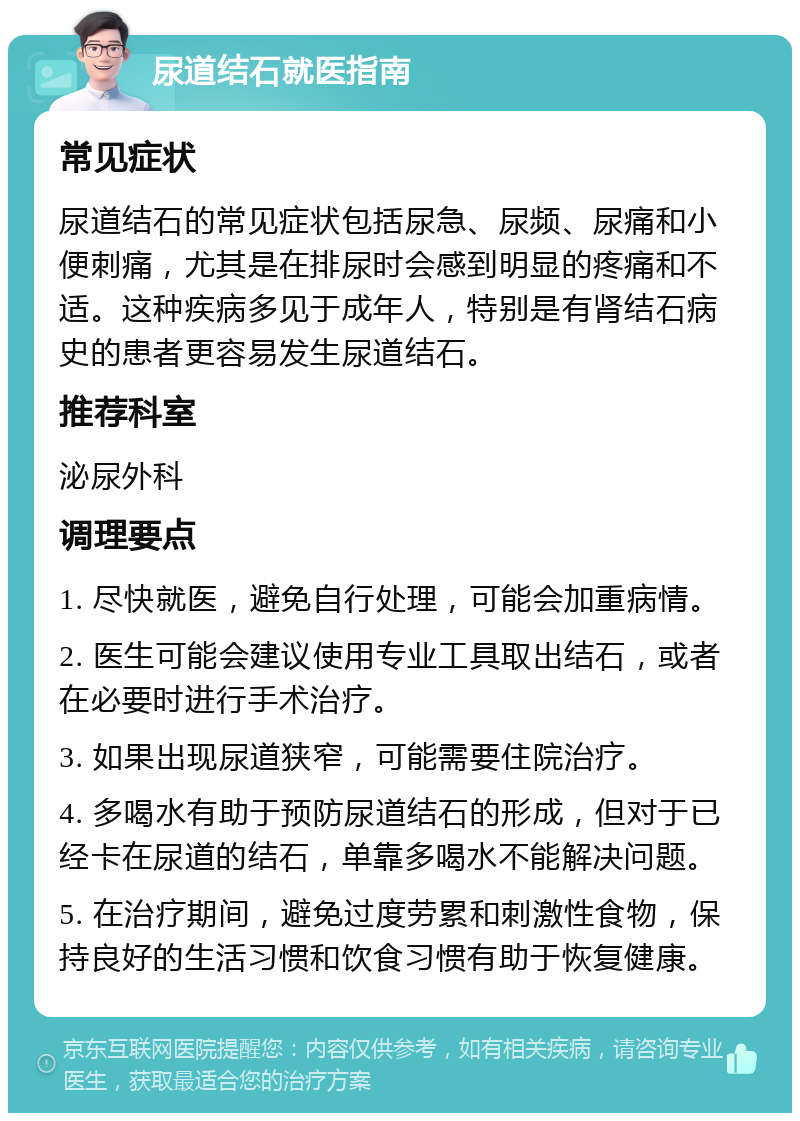 尿道结石就医指南 常见症状 尿道结石的常见症状包括尿急、尿频、尿痛和小便刺痛，尤其是在排尿时会感到明显的疼痛和不适。这种疾病多见于成年人，特别是有肾结石病史的患者更容易发生尿道结石。 推荐科室 泌尿外科 调理要点 1. 尽快就医，避免自行处理，可能会加重病情。 2. 医生可能会建议使用专业工具取出结石，或者在必要时进行手术治疗。 3. 如果出现尿道狭窄，可能需要住院治疗。 4. 多喝水有助于预防尿道结石的形成，但对于已经卡在尿道的结石，单靠多喝水不能解决问题。 5. 在治疗期间，避免过度劳累和刺激性食物，保持良好的生活习惯和饮食习惯有助于恢复健康。