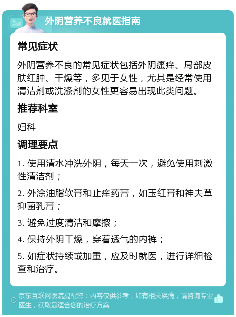 外阴营养不良就医指南 常见症状 外阴营养不良的常见症状包括外阴瘙痒、局部皮肤红肿、干燥等，多见于女性，尤其是经常使用清洁剂或洗涤剂的女性更容易出现此类问题。 推荐科室 妇科 调理要点 1. 使用清水冲洗外阴，每天一次，避免使用刺激性清洁剂； 2. 外涂油脂软膏和止痒药膏，如玉红膏和神夫草抑菌乳膏； 3. 避免过度清洁和摩擦； 4. 保持外阴干燥，穿着透气的内裤； 5. 如症状持续或加重，应及时就医，进行详细检查和治疗。