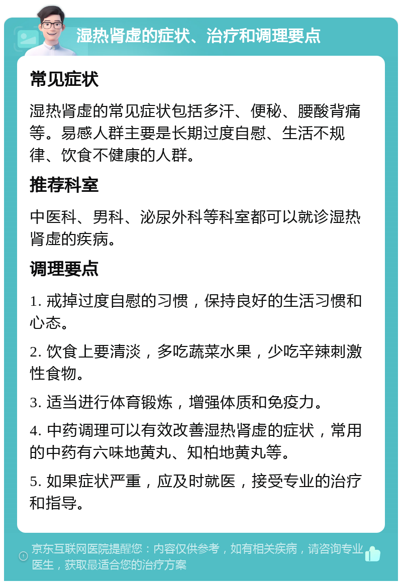 湿热肾虚的症状、治疗和调理要点 常见症状 湿热肾虚的常见症状包括多汗、便秘、腰酸背痛等。易感人群主要是长期过度自慰、生活不规律、饮食不健康的人群。 推荐科室 中医科、男科、泌尿外科等科室都可以就诊湿热肾虚的疾病。 调理要点 1. 戒掉过度自慰的习惯，保持良好的生活习惯和心态。 2. 饮食上要清淡，多吃蔬菜水果，少吃辛辣刺激性食物。 3. 适当进行体育锻炼，增强体质和免疫力。 4. 中药调理可以有效改善湿热肾虚的症状，常用的中药有六味地黄丸、知柏地黄丸等。 5. 如果症状严重，应及时就医，接受专业的治疗和指导。