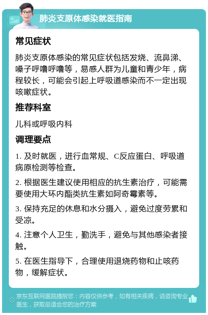 肺炎支原体感染就医指南 常见症状 肺炎支原体感染的常见症状包括发烧、流鼻涕、嗓子呼噜呼噜等，易感人群为儿童和青少年，病程较长，可能会引起上呼吸道感染而不一定出现咳嗽症状。 推荐科室 儿科或呼吸内科 调理要点 1. 及时就医，进行血常规、C反应蛋白、呼吸道病原检测等检查。 2. 根据医生建议使用相应的抗生素治疗，可能需要使用大环内酯类抗生素如阿奇霉素等。 3. 保持充足的休息和水分摄入，避免过度劳累和受凉。 4. 注意个人卫生，勤洗手，避免与其他感染者接触。 5. 在医生指导下，合理使用退烧药物和止咳药物，缓解症状。