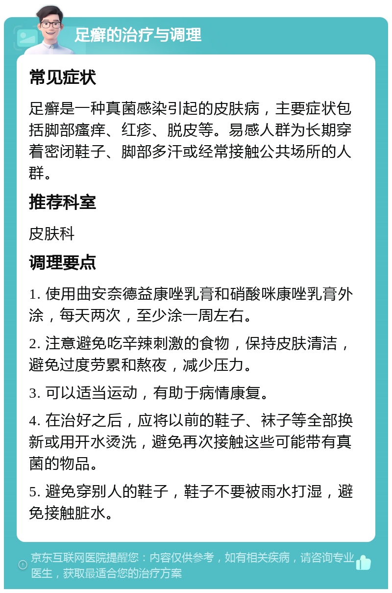 足癣的治疗与调理 常见症状 足癣是一种真菌感染引起的皮肤病，主要症状包括脚部瘙痒、红疹、脱皮等。易感人群为长期穿着密闭鞋子、脚部多汗或经常接触公共场所的人群。 推荐科室 皮肤科 调理要点 1. 使用曲安奈德益康唑乳膏和硝酸咪康唑乳膏外涂，每天两次，至少涂一周左右。 2. 注意避免吃辛辣刺激的食物，保持皮肤清洁，避免过度劳累和熬夜，减少压力。 3. 可以适当运动，有助于病情康复。 4. 在治好之后，应将以前的鞋子、袜子等全部换新或用开水烫洗，避免再次接触这些可能带有真菌的物品。 5. 避免穿别人的鞋子，鞋子不要被雨水打湿，避免接触脏水。