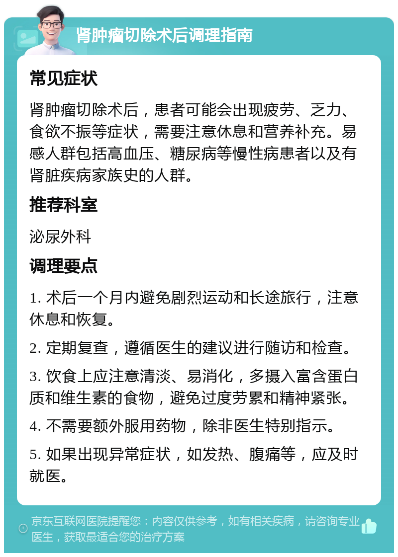 肾肿瘤切除术后调理指南 常见症状 肾肿瘤切除术后，患者可能会出现疲劳、乏力、食欲不振等症状，需要注意休息和营养补充。易感人群包括高血压、糖尿病等慢性病患者以及有肾脏疾病家族史的人群。 推荐科室 泌尿外科 调理要点 1. 术后一个月内避免剧烈运动和长途旅行，注意休息和恢复。 2. 定期复查，遵循医生的建议进行随访和检查。 3. 饮食上应注意清淡、易消化，多摄入富含蛋白质和维生素的食物，避免过度劳累和精神紧张。 4. 不需要额外服用药物，除非医生特别指示。 5. 如果出现异常症状，如发热、腹痛等，应及时就医。