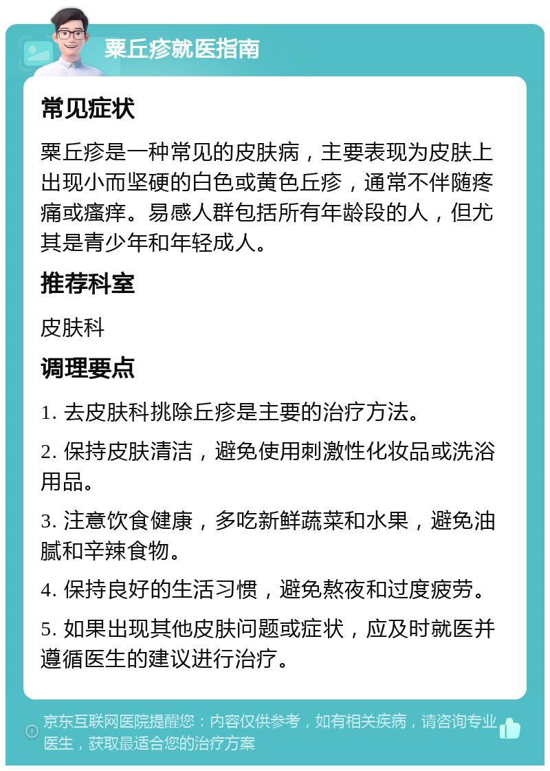 粟丘疹就医指南 常见症状 粟丘疹是一种常见的皮肤病，主要表现为皮肤上出现小而坚硬的白色或黄色丘疹，通常不伴随疼痛或瘙痒。易感人群包括所有年龄段的人，但尤其是青少年和年轻成人。 推荐科室 皮肤科 调理要点 1. 去皮肤科挑除丘疹是主要的治疗方法。 2. 保持皮肤清洁，避免使用刺激性化妆品或洗浴用品。 3. 注意饮食健康，多吃新鲜蔬菜和水果，避免油腻和辛辣食物。 4. 保持良好的生活习惯，避免熬夜和过度疲劳。 5. 如果出现其他皮肤问题或症状，应及时就医并遵循医生的建议进行治疗。