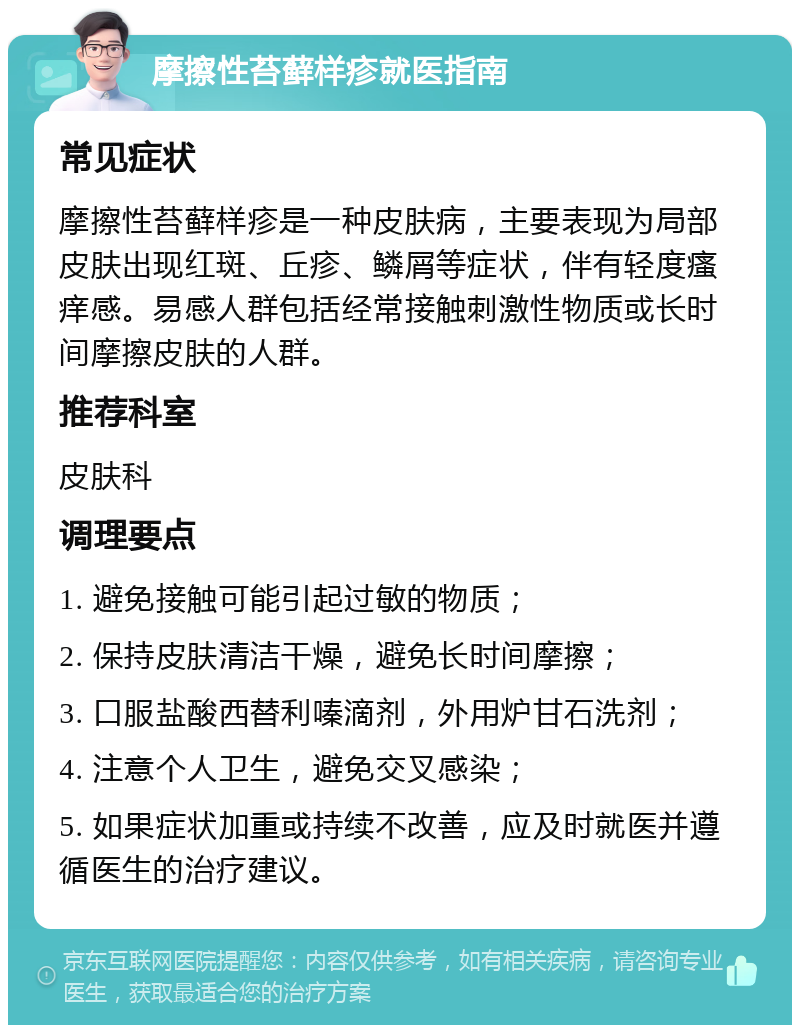 摩擦性苔藓样疹就医指南 常见症状 摩擦性苔藓样疹是一种皮肤病，主要表现为局部皮肤出现红斑、丘疹、鳞屑等症状，伴有轻度瘙痒感。易感人群包括经常接触刺激性物质或长时间摩擦皮肤的人群。 推荐科室 皮肤科 调理要点 1. 避免接触可能引起过敏的物质； 2. 保持皮肤清洁干燥，避免长时间摩擦； 3. 口服盐酸西替利嗪滴剂，外用炉甘石洗剂； 4. 注意个人卫生，避免交叉感染； 5. 如果症状加重或持续不改善，应及时就医并遵循医生的治疗建议。