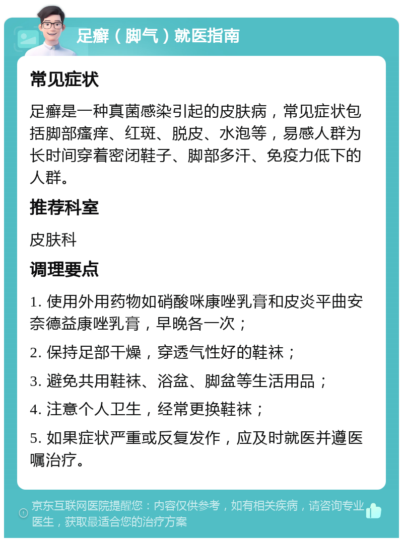 足癣（脚气）就医指南 常见症状 足癣是一种真菌感染引起的皮肤病，常见症状包括脚部瘙痒、红斑、脱皮、水泡等，易感人群为长时间穿着密闭鞋子、脚部多汗、免疫力低下的人群。 推荐科室 皮肤科 调理要点 1. 使用外用药物如硝酸咪康唑乳膏和皮炎平曲安奈德益康唑乳膏，早晚各一次； 2. 保持足部干燥，穿透气性好的鞋袜； 3. 避免共用鞋袜、浴盆、脚盆等生活用品； 4. 注意个人卫生，经常更换鞋袜； 5. 如果症状严重或反复发作，应及时就医并遵医嘱治疗。