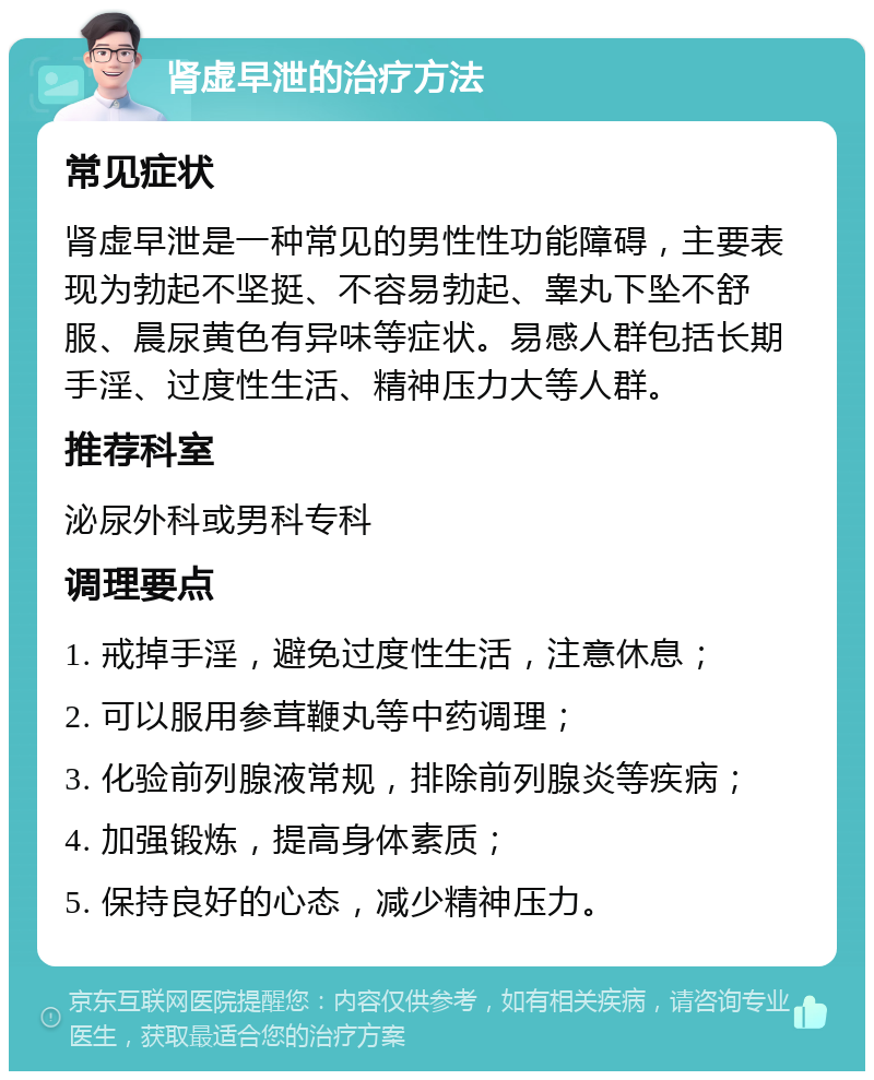 肾虚早泄的治疗方法 常见症状 肾虚早泄是一种常见的男性性功能障碍，主要表现为勃起不坚挺、不容易勃起、睾丸下坠不舒服、晨尿黄色有异味等症状。易感人群包括长期手淫、过度性生活、精神压力大等人群。 推荐科室 泌尿外科或男科专科 调理要点 1. 戒掉手淫，避免过度性生活，注意休息； 2. 可以服用参茸鞭丸等中药调理； 3. 化验前列腺液常规，排除前列腺炎等疾病； 4. 加强锻炼，提高身体素质； 5. 保持良好的心态，减少精神压力。