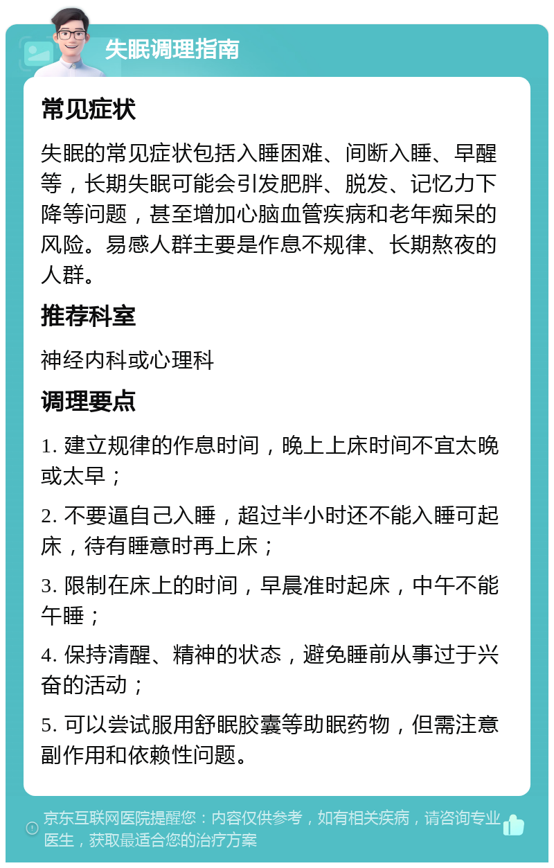 失眠调理指南 常见症状 失眠的常见症状包括入睡困难、间断入睡、早醒等，长期失眠可能会引发肥胖、脱发、记忆力下降等问题，甚至增加心脑血管疾病和老年痴呆的风险。易感人群主要是作息不规律、长期熬夜的人群。 推荐科室 神经内科或心理科 调理要点 1. 建立规律的作息时间，晚上上床时间不宜太晚或太早； 2. 不要逼自己入睡，超过半小时还不能入睡可起床，待有睡意时再上床； 3. 限制在床上的时间，早晨准时起床，中午不能午睡； 4. 保持清醒、精神的状态，避免睡前从事过于兴奋的活动； 5. 可以尝试服用舒眠胶囊等助眠药物，但需注意副作用和依赖性问题。