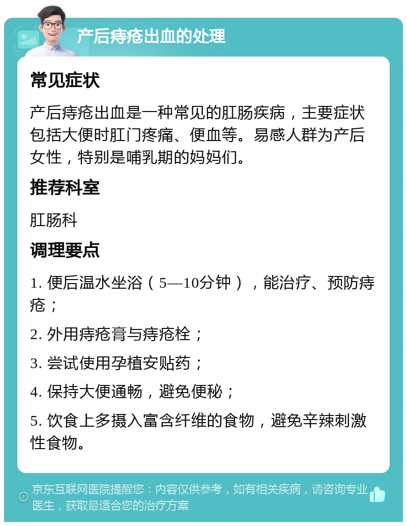 产后痔疮出血的处理 常见症状 产后痔疮出血是一种常见的肛肠疾病，主要症状包括大便时肛门疼痛、便血等。易感人群为产后女性，特别是哺乳期的妈妈们。 推荐科室 肛肠科 调理要点 1. 便后温水坐浴（5—10分钟），能治疗、预防痔疮； 2. 外用痔疮膏与痔疮栓； 3. 尝试使用孕植安贴药； 4. 保持大便通畅，避免便秘； 5. 饮食上多摄入富含纤维的食物，避免辛辣刺激性食物。