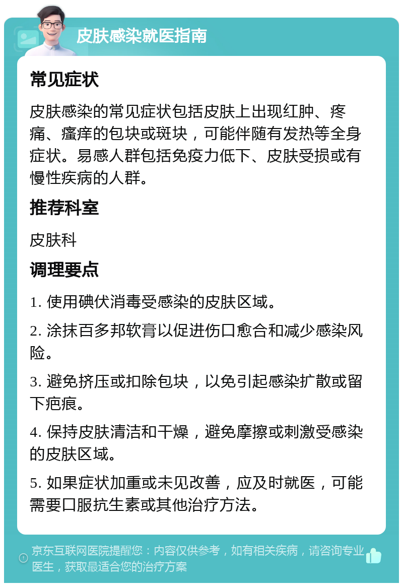 皮肤感染就医指南 常见症状 皮肤感染的常见症状包括皮肤上出现红肿、疼痛、瘙痒的包块或斑块，可能伴随有发热等全身症状。易感人群包括免疫力低下、皮肤受损或有慢性疾病的人群。 推荐科室 皮肤科 调理要点 1. 使用碘伏消毒受感染的皮肤区域。 2. 涂抹百多邦软膏以促进伤口愈合和减少感染风险。 3. 避免挤压或扣除包块，以免引起感染扩散或留下疤痕。 4. 保持皮肤清洁和干燥，避免摩擦或刺激受感染的皮肤区域。 5. 如果症状加重或未见改善，应及时就医，可能需要口服抗生素或其他治疗方法。