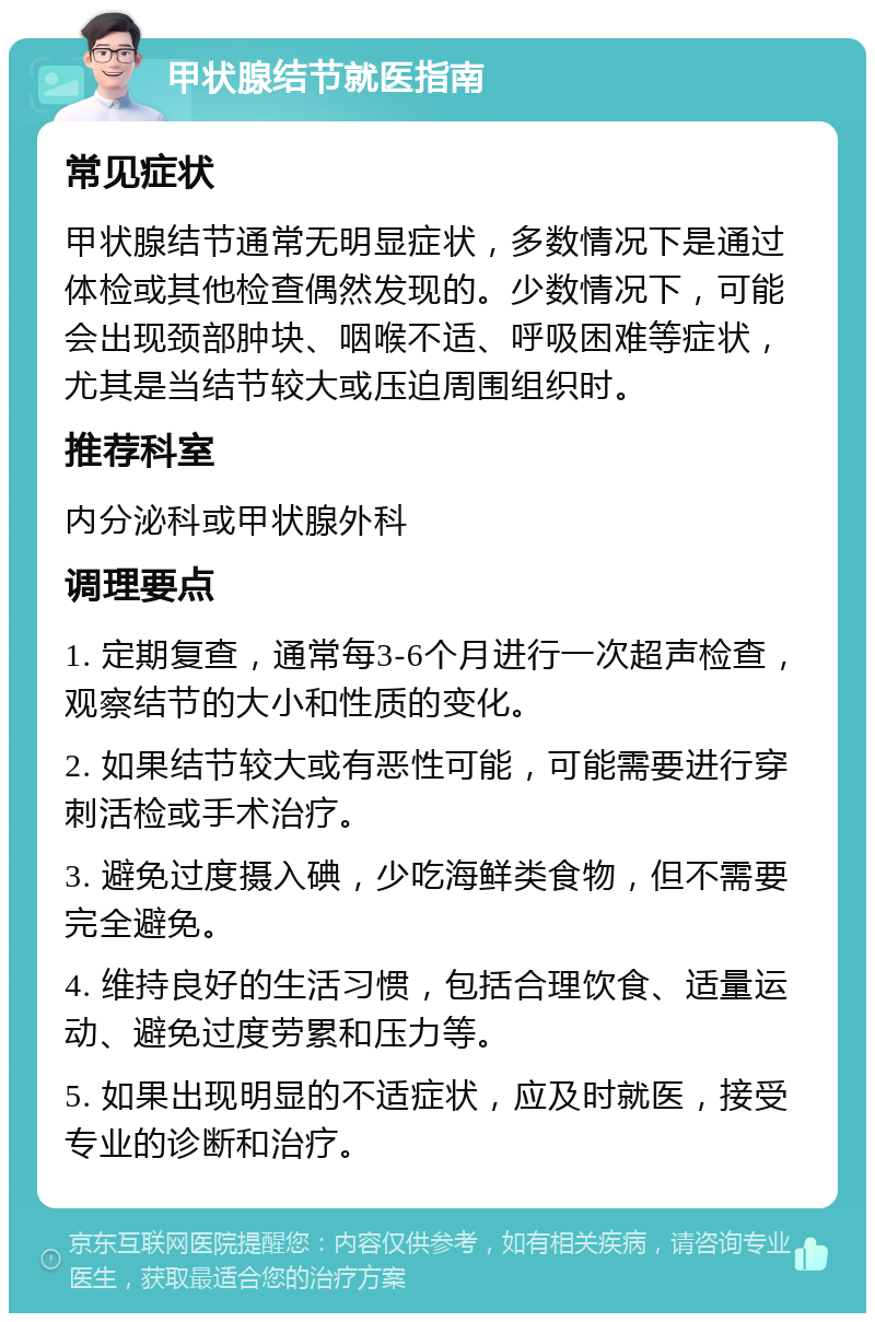 甲状腺结节就医指南 常见症状 甲状腺结节通常无明显症状，多数情况下是通过体检或其他检查偶然发现的。少数情况下，可能会出现颈部肿块、咽喉不适、呼吸困难等症状，尤其是当结节较大或压迫周围组织时。 推荐科室 内分泌科或甲状腺外科 调理要点 1. 定期复查，通常每3-6个月进行一次超声检查，观察结节的大小和性质的变化。 2. 如果结节较大或有恶性可能，可能需要进行穿刺活检或手术治疗。 3. 避免过度摄入碘，少吃海鲜类食物，但不需要完全避免。 4. 维持良好的生活习惯，包括合理饮食、适量运动、避免过度劳累和压力等。 5. 如果出现明显的不适症状，应及时就医，接受专业的诊断和治疗。