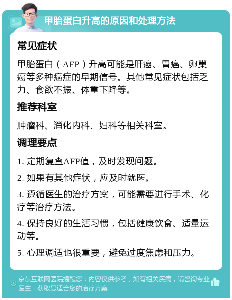 甲胎蛋白升高的原因和处理方法 常见症状 甲胎蛋白（AFP）升高可能是肝癌、胃癌、卵巢癌等多种癌症的早期信号。其他常见症状包括乏力、食欲不振、体重下降等。 推荐科室 肿瘤科、消化内科、妇科等相关科室。 调理要点 1. 定期复查AFP值，及时发现问题。 2. 如果有其他症状，应及时就医。 3. 遵循医生的治疗方案，可能需要进行手术、化疗等治疗方法。 4. 保持良好的生活习惯，包括健康饮食、适量运动等。 5. 心理调适也很重要，避免过度焦虑和压力。