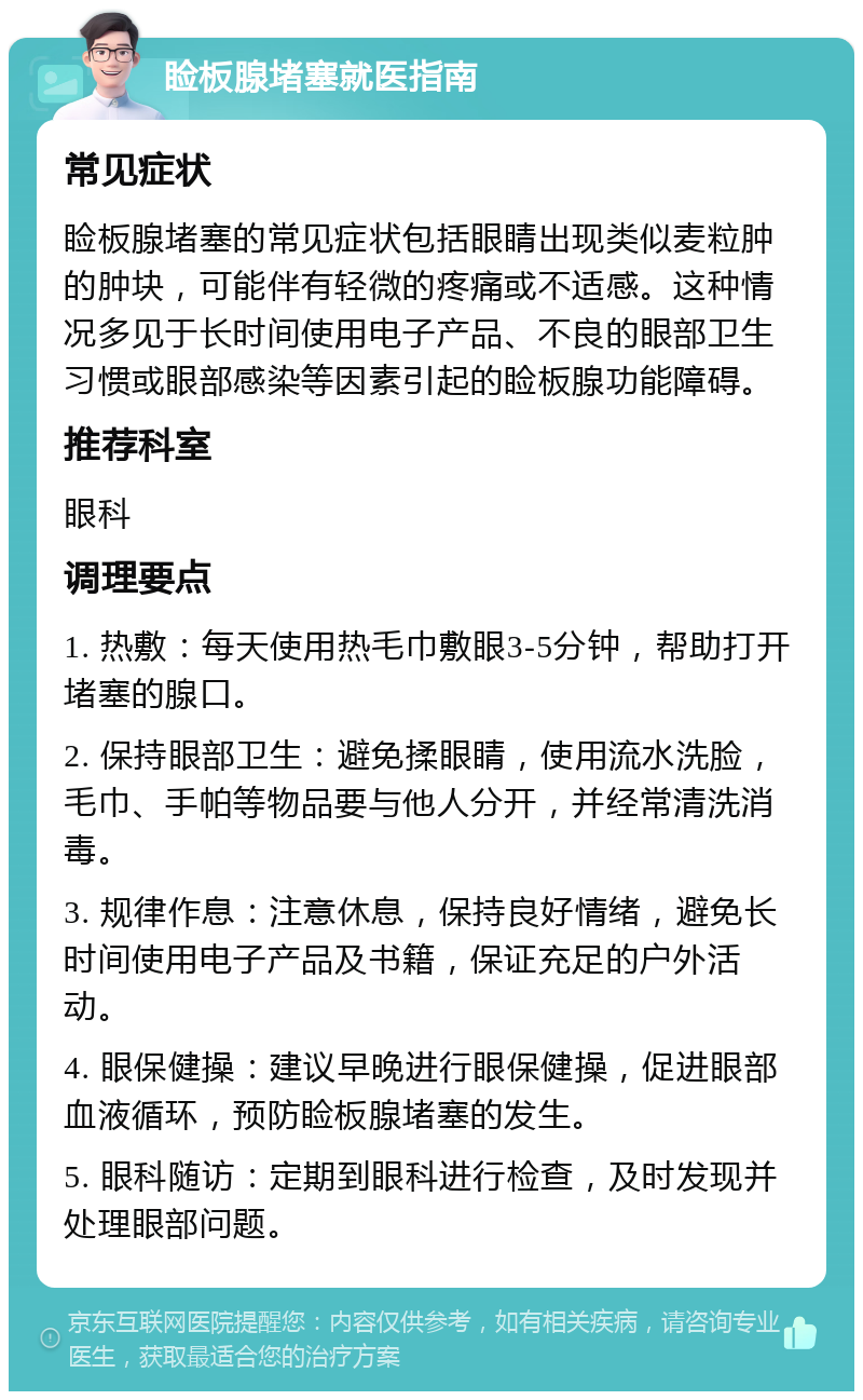 睑板腺堵塞就医指南 常见症状 睑板腺堵塞的常见症状包括眼睛出现类似麦粒肿的肿块，可能伴有轻微的疼痛或不适感。这种情况多见于长时间使用电子产品、不良的眼部卫生习惯或眼部感染等因素引起的睑板腺功能障碍。 推荐科室 眼科 调理要点 1. 热敷：每天使用热毛巾敷眼3-5分钟，帮助打开堵塞的腺口。 2. 保持眼部卫生：避免揉眼睛，使用流水洗脸，毛巾、手帕等物品要与他人分开，并经常清洗消毒。 3. 规律作息：注意休息，保持良好情绪，避免长时间使用电子产品及书籍，保证充足的户外活动。 4. 眼保健操：建议早晚进行眼保健操，促进眼部血液循环，预防睑板腺堵塞的发生。 5. 眼科随访：定期到眼科进行检查，及时发现并处理眼部问题。