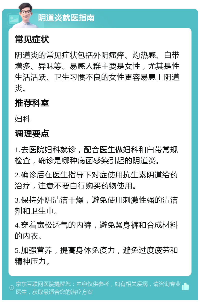 阴道炎就医指南 常见症状 阴道炎的常见症状包括外阴瘙痒、灼热感、白带增多、异味等。易感人群主要是女性，尤其是性生活活跃、卫生习惯不良的女性更容易患上阴道炎。 推荐科室 妇科 调理要点 1.去医院妇科就诊，配合医生做妇科和白带常规检查，确诊是哪种病菌感染引起的阴道炎。 2.确诊后在医生指导下对症使用抗生素阴道给药治疗，注意不要自行购买药物使用。 3.保持外阴清洁干燥，避免使用刺激性强的清洁剂和卫生巾。 4.穿着宽松透气的内裤，避免紧身裤和合成材料的内衣。 5.加强营养，提高身体免疫力，避免过度疲劳和精神压力。