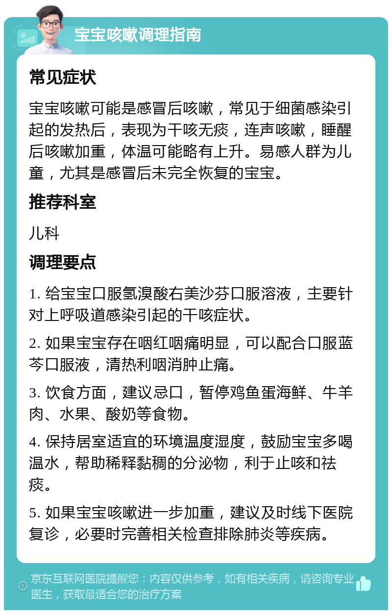 宝宝咳嗽调理指南 常见症状 宝宝咳嗽可能是感冒后咳嗽，常见于细菌感染引起的发热后，表现为干咳无痰，连声咳嗽，睡醒后咳嗽加重，体温可能略有上升。易感人群为儿童，尤其是感冒后未完全恢复的宝宝。 推荐科室 儿科 调理要点 1. 给宝宝口服氢溴酸右美沙芬口服溶液，主要针对上呼吸道感染引起的干咳症状。 2. 如果宝宝存在咽红咽痛明显，可以配合口服蓝芩口服液，清热利咽消肿止痛。 3. 饮食方面，建议忌口，暂停鸡鱼蛋海鲜、牛羊肉、水果、酸奶等食物。 4. 保持居室适宜的环境温度湿度，鼓励宝宝多喝温水，帮助稀释黏稠的分泌物，利于止咳和祛痰。 5. 如果宝宝咳嗽进一步加重，建议及时线下医院复诊，必要时完善相关检查排除肺炎等疾病。