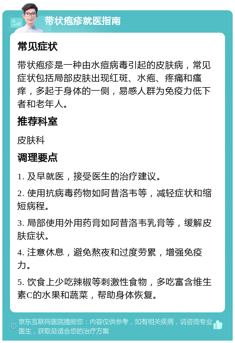 带状疱疹就医指南 常见症状 带状疱疹是一种由水痘病毒引起的皮肤病，常见症状包括局部皮肤出现红斑、水疱、疼痛和瘙痒，多起于身体的一侧，易感人群为免疫力低下者和老年人。 推荐科室 皮肤科 调理要点 1. 及早就医，接受医生的治疗建议。 2. 使用抗病毒药物如阿昔洛韦等，减轻症状和缩短病程。 3. 局部使用外用药膏如阿昔洛韦乳膏等，缓解皮肤症状。 4. 注意休息，避免熬夜和过度劳累，增强免疫力。 5. 饮食上少吃辣椒等刺激性食物，多吃富含维生素C的水果和蔬菜，帮助身体恢复。