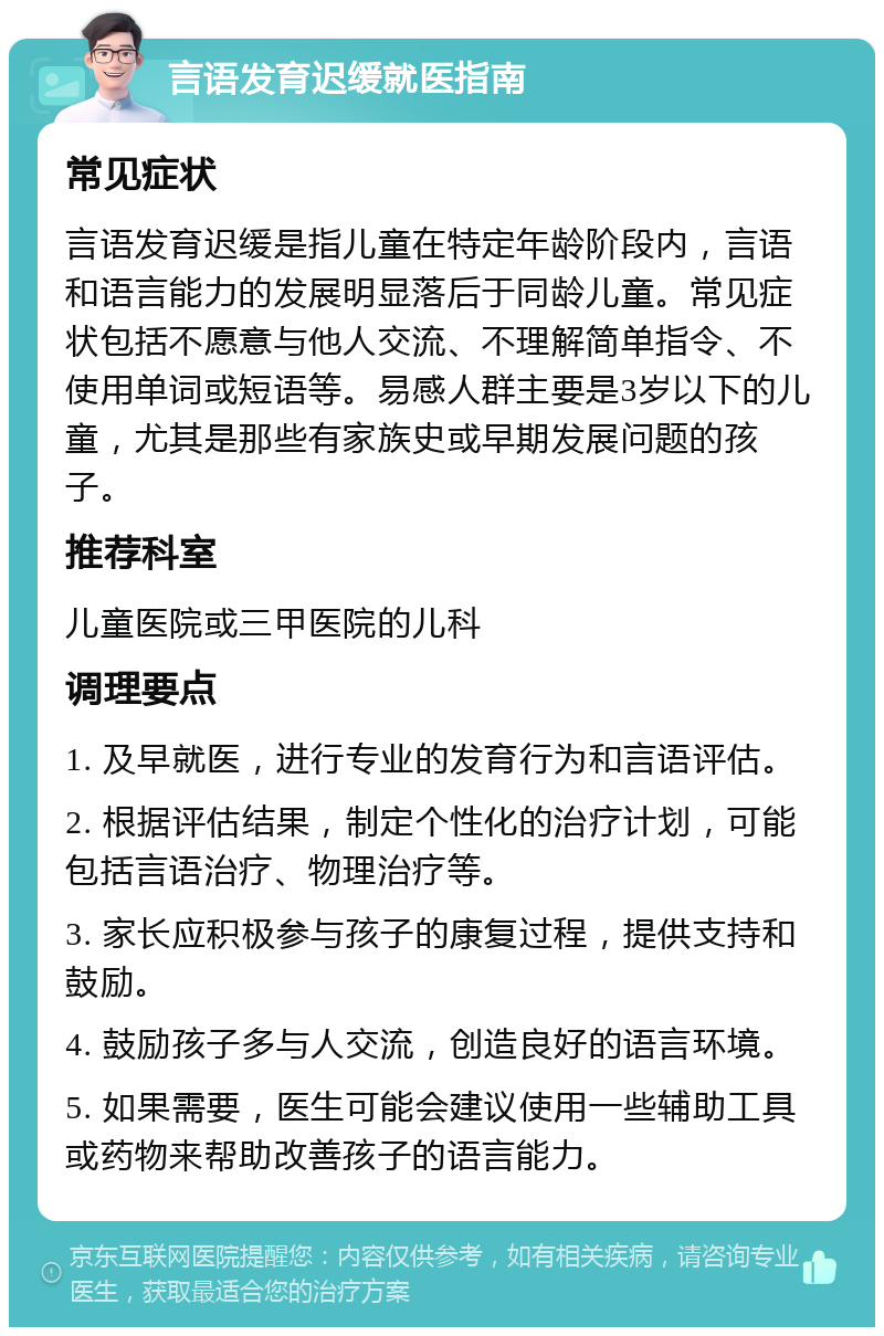 言语发育迟缓就医指南 常见症状 言语发育迟缓是指儿童在特定年龄阶段内，言语和语言能力的发展明显落后于同龄儿童。常见症状包括不愿意与他人交流、不理解简单指令、不使用单词或短语等。易感人群主要是3岁以下的儿童，尤其是那些有家族史或早期发展问题的孩子。 推荐科室 儿童医院或三甲医院的儿科 调理要点 1. 及早就医，进行专业的发育行为和言语评估。 2. 根据评估结果，制定个性化的治疗计划，可能包括言语治疗、物理治疗等。 3. 家长应积极参与孩子的康复过程，提供支持和鼓励。 4. 鼓励孩子多与人交流，创造良好的语言环境。 5. 如果需要，医生可能会建议使用一些辅助工具或药物来帮助改善孩子的语言能力。