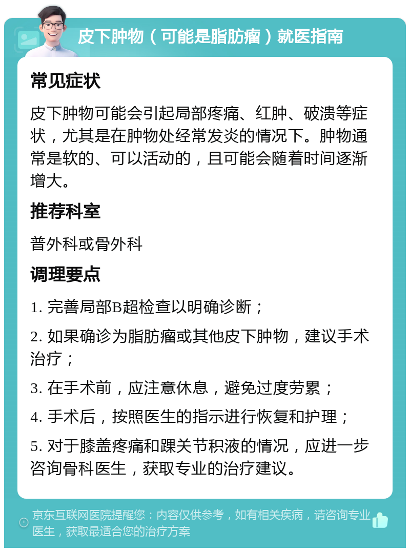 皮下肿物（可能是脂肪瘤）就医指南 常见症状 皮下肿物可能会引起局部疼痛、红肿、破溃等症状，尤其是在肿物处经常发炎的情况下。肿物通常是软的、可以活动的，且可能会随着时间逐渐增大。 推荐科室 普外科或骨外科 调理要点 1. 完善局部B超检查以明确诊断； 2. 如果确诊为脂肪瘤或其他皮下肿物，建议手术治疗； 3. 在手术前，应注意休息，避免过度劳累； 4. 手术后，按照医生的指示进行恢复和护理； 5. 对于膝盖疼痛和踝关节积液的情况，应进一步咨询骨科医生，获取专业的治疗建议。