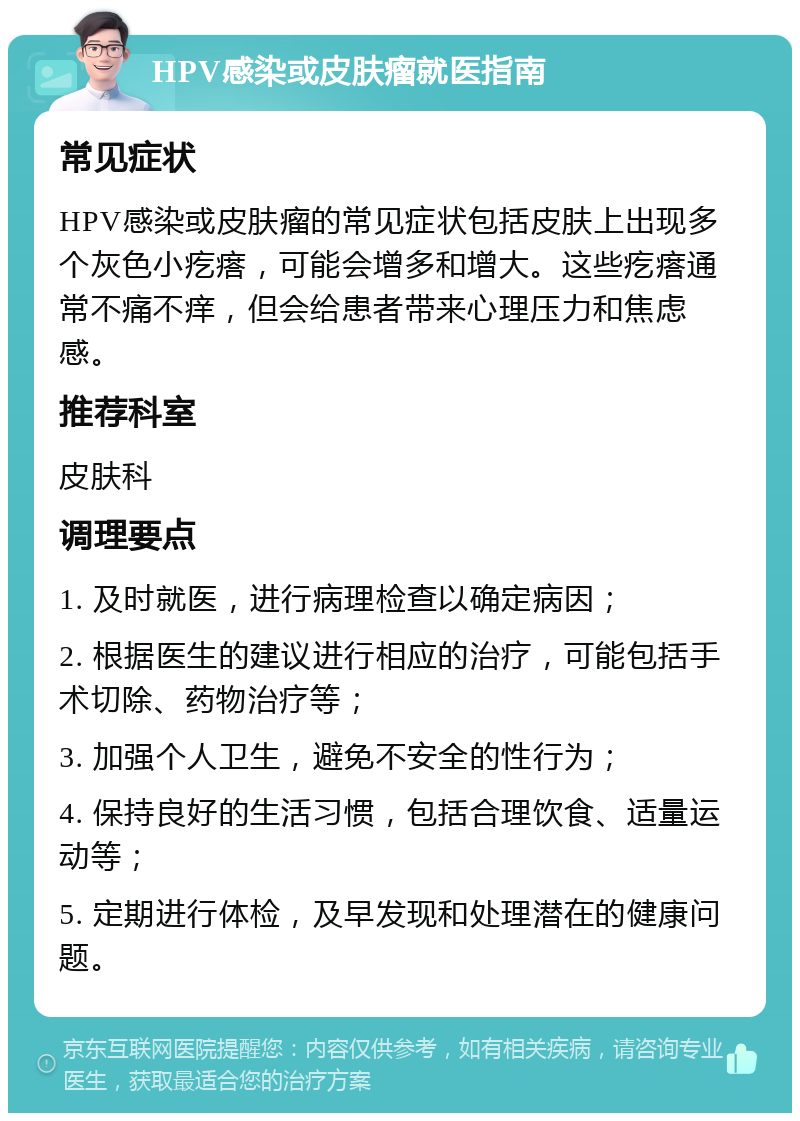 HPV感染或皮肤瘤就医指南 常见症状 HPV感染或皮肤瘤的常见症状包括皮肤上出现多个灰色小疙瘩，可能会增多和增大。这些疙瘩通常不痛不痒，但会给患者带来心理压力和焦虑感。 推荐科室 皮肤科 调理要点 1. 及时就医，进行病理检查以确定病因； 2. 根据医生的建议进行相应的治疗，可能包括手术切除、药物治疗等； 3. 加强个人卫生，避免不安全的性行为； 4. 保持良好的生活习惯，包括合理饮食、适量运动等； 5. 定期进行体检，及早发现和处理潜在的健康问题。