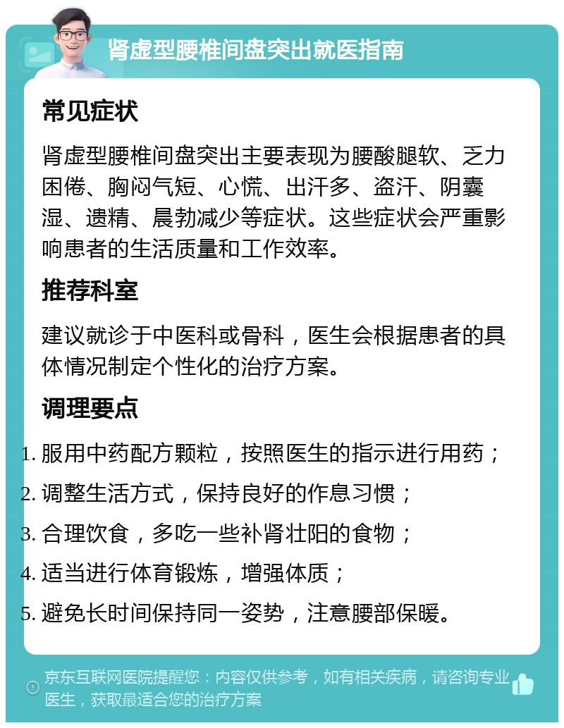 肾虚型腰椎间盘突出就医指南 常见症状 肾虚型腰椎间盘突出主要表现为腰酸腿软、乏力困倦、胸闷气短、心慌、出汗多、盗汗、阴囊湿、遗精、晨勃减少等症状。这些症状会严重影响患者的生活质量和工作效率。 推荐科室 建议就诊于中医科或骨科，医生会根据患者的具体情况制定个性化的治疗方案。 调理要点 服用中药配方颗粒，按照医生的指示进行用药； 调整生活方式，保持良好的作息习惯； 合理饮食，多吃一些补肾壮阳的食物； 适当进行体育锻炼，增强体质； 避免长时间保持同一姿势，注意腰部保暖。