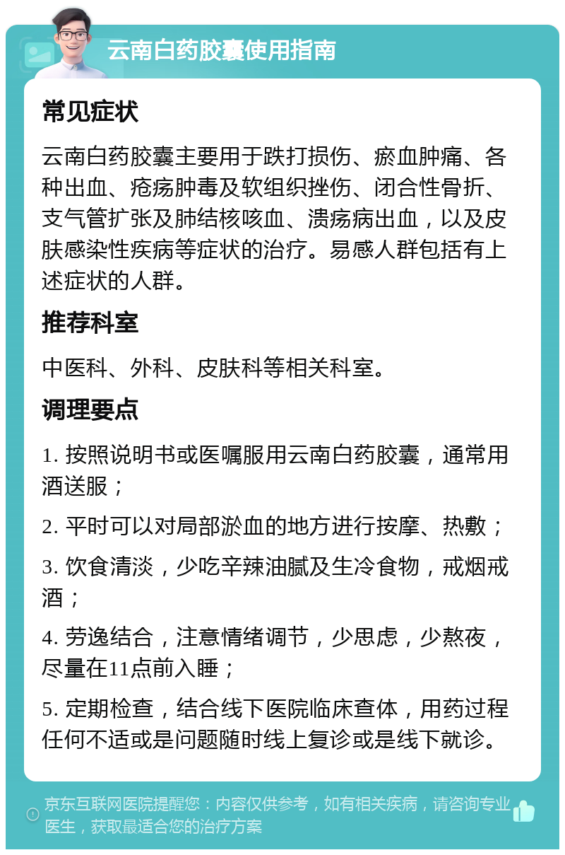 云南白药胶囊使用指南 常见症状 云南白药胶囊主要用于跌打损伤、瘀血肿痛、各种出血、疮疡肿毒及软组织挫伤、闭合性骨折、支气管扩张及肺结核咳血、溃疡病出血，以及皮肤感染性疾病等症状的治疗。易感人群包括有上述症状的人群。 推荐科室 中医科、外科、皮肤科等相关科室。 调理要点 1. 按照说明书或医嘱服用云南白药胶囊，通常用酒送服； 2. 平时可以对局部淤血的地方进行按摩、热敷； 3. 饮食清淡，少吃辛辣油腻及生冷食物，戒烟戒酒； 4. 劳逸结合，注意情绪调节，少思虑，少熬夜，尽量在11点前入睡； 5. 定期检查，结合线下医院临床查体，用药过程任何不适或是问题随时线上复诊或是线下就诊。