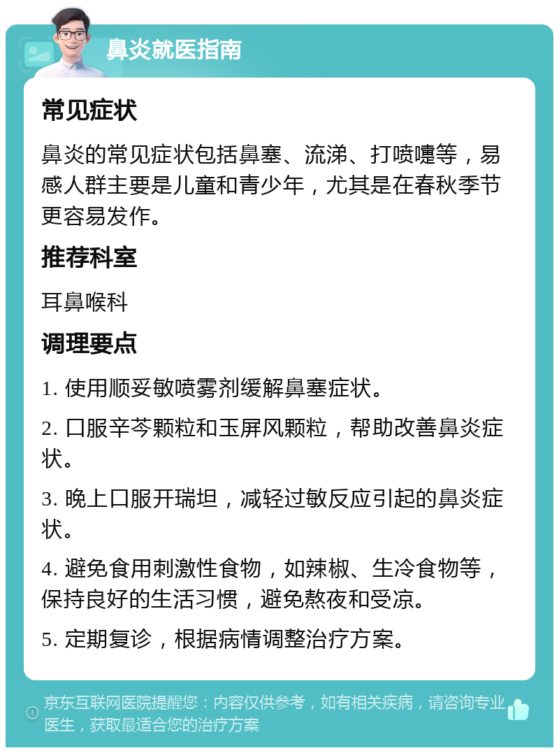 鼻炎就医指南 常见症状 鼻炎的常见症状包括鼻塞、流涕、打喷嚏等，易感人群主要是儿童和青少年，尤其是在春秋季节更容易发作。 推荐科室 耳鼻喉科 调理要点 1. 使用顺妥敏喷雾剂缓解鼻塞症状。 2. 口服辛芩颗粒和玉屏风颗粒，帮助改善鼻炎症状。 3. 晚上口服开瑞坦，减轻过敏反应引起的鼻炎症状。 4. 避免食用刺激性食物，如辣椒、生冷食物等，保持良好的生活习惯，避免熬夜和受凉。 5. 定期复诊，根据病情调整治疗方案。