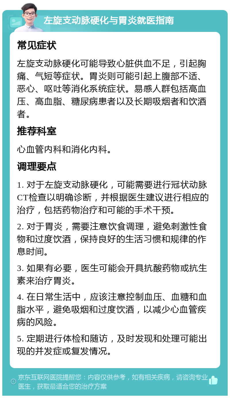 左旋支动脉硬化与胃炎就医指南 常见症状 左旋支动脉硬化可能导致心脏供血不足，引起胸痛、气短等症状。胃炎则可能引起上腹部不适、恶心、呕吐等消化系统症状。易感人群包括高血压、高血脂、糖尿病患者以及长期吸烟者和饮酒者。 推荐科室 心血管内科和消化内科。 调理要点 1. 对于左旋支动脉硬化，可能需要进行冠状动脉CT检查以明确诊断，并根据医生建议进行相应的治疗，包括药物治疗和可能的手术干预。 2. 对于胃炎，需要注意饮食调理，避免刺激性食物和过度饮酒，保持良好的生活习惯和规律的作息时间。 3. 如果有必要，医生可能会开具抗酸药物或抗生素来治疗胃炎。 4. 在日常生活中，应该注意控制血压、血糖和血脂水平，避免吸烟和过度饮酒，以减少心血管疾病的风险。 5. 定期进行体检和随访，及时发现和处理可能出现的并发症或复发情况。