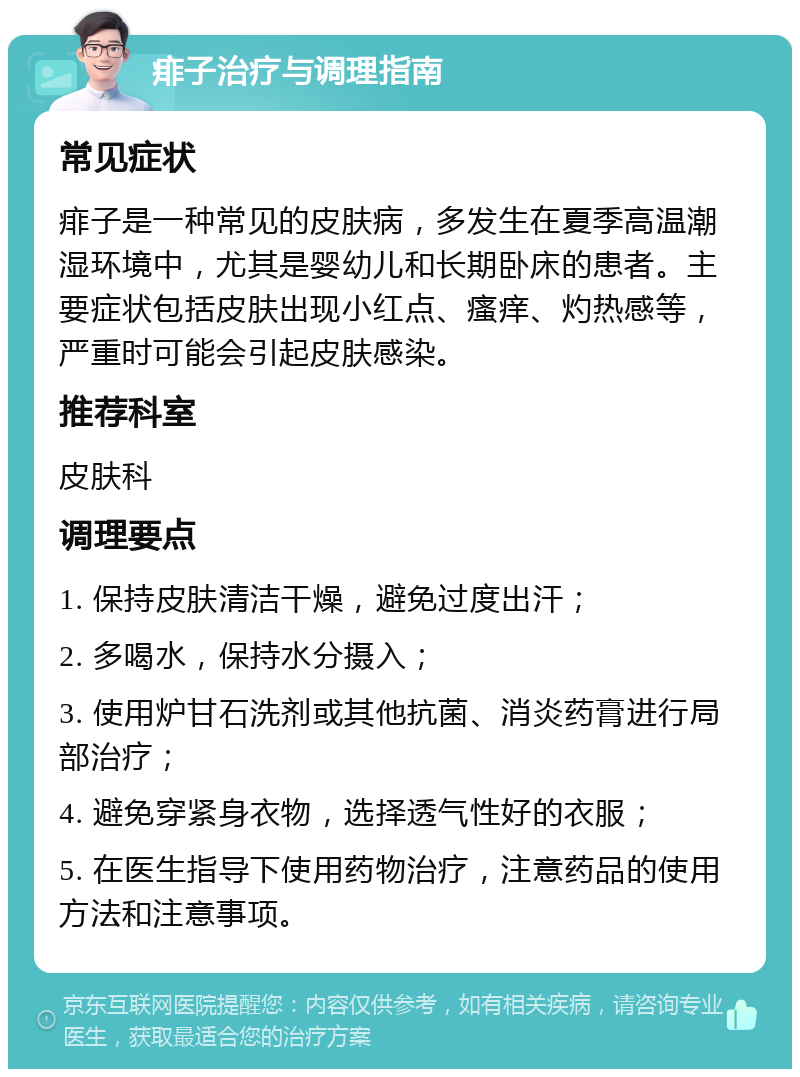 痱子治疗与调理指南 常见症状 痱子是一种常见的皮肤病，多发生在夏季高温潮湿环境中，尤其是婴幼儿和长期卧床的患者。主要症状包括皮肤出现小红点、瘙痒、灼热感等，严重时可能会引起皮肤感染。 推荐科室 皮肤科 调理要点 1. 保持皮肤清洁干燥，避免过度出汗； 2. 多喝水，保持水分摄入； 3. 使用炉甘石洗剂或其他抗菌、消炎药膏进行局部治疗； 4. 避免穿紧身衣物，选择透气性好的衣服； 5. 在医生指导下使用药物治疗，注意药品的使用方法和注意事项。