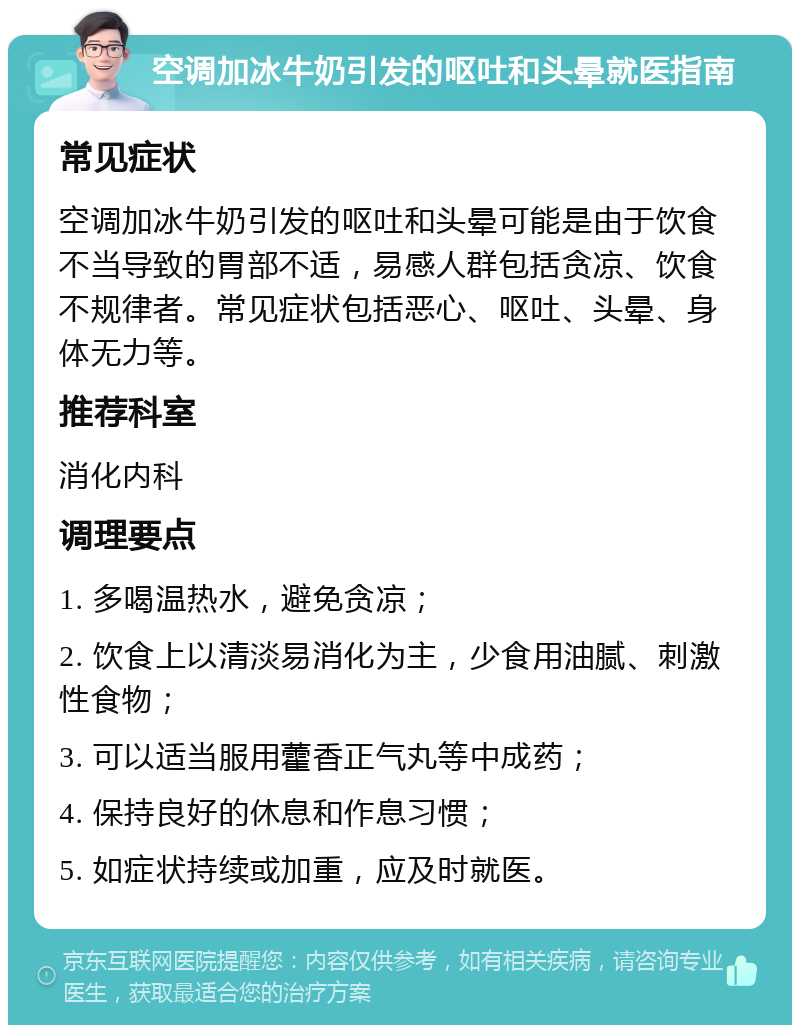 空调加冰牛奶引发的呕吐和头晕就医指南 常见症状 空调加冰牛奶引发的呕吐和头晕可能是由于饮食不当导致的胃部不适，易感人群包括贪凉、饮食不规律者。常见症状包括恶心、呕吐、头晕、身体无力等。 推荐科室 消化内科 调理要点 1. 多喝温热水，避免贪凉； 2. 饮食上以清淡易消化为主，少食用油腻、刺激性食物； 3. 可以适当服用藿香正气丸等中成药； 4. 保持良好的休息和作息习惯； 5. 如症状持续或加重，应及时就医。