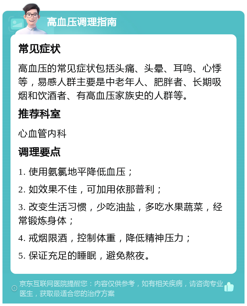 高血压调理指南 常见症状 高血压的常见症状包括头痛、头晕、耳鸣、心悸等，易感人群主要是中老年人、肥胖者、长期吸烟和饮酒者、有高血压家族史的人群等。 推荐科室 心血管内科 调理要点 1. 使用氨氯地平降低血压； 2. 如效果不佳，可加用依那普利； 3. 改变生活习惯，少吃油盐，多吃水果蔬菜，经常锻炼身体； 4. 戒烟限酒，控制体重，降低精神压力； 5. 保证充足的睡眠，避免熬夜。