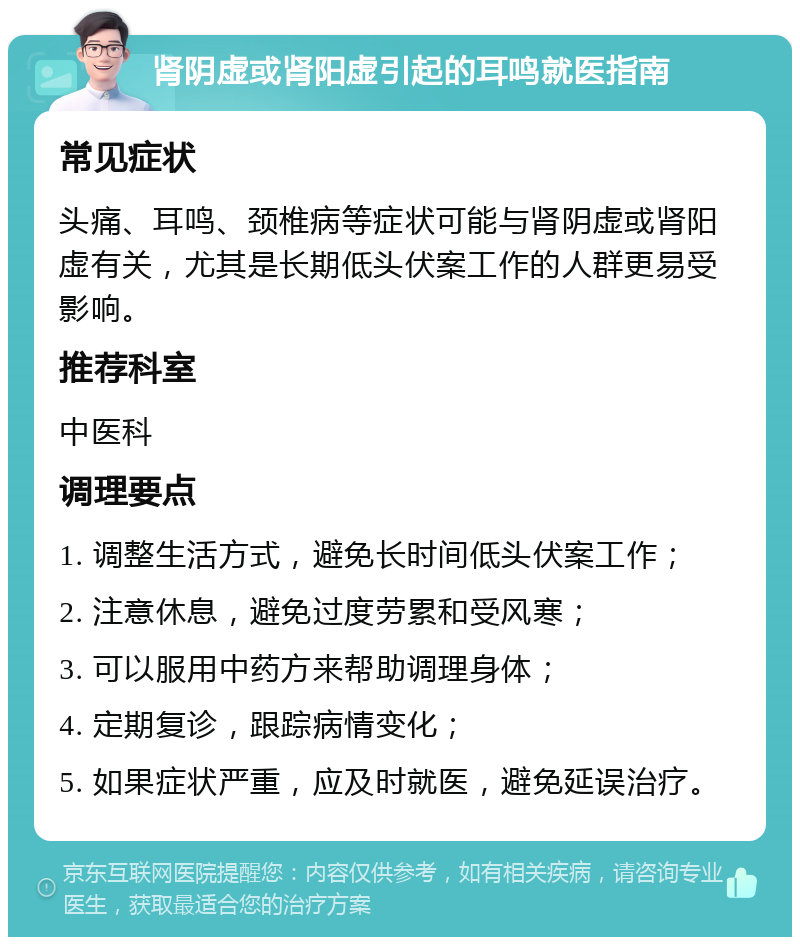 肾阴虚或肾阳虚引起的耳鸣就医指南 常见症状 头痛、耳鸣、颈椎病等症状可能与肾阴虚或肾阳虚有关，尤其是长期低头伏案工作的人群更易受影响。 推荐科室 中医科 调理要点 1. 调整生活方式，避免长时间低头伏案工作； 2. 注意休息，避免过度劳累和受风寒； 3. 可以服用中药方来帮助调理身体； 4. 定期复诊，跟踪病情变化； 5. 如果症状严重，应及时就医，避免延误治疗。