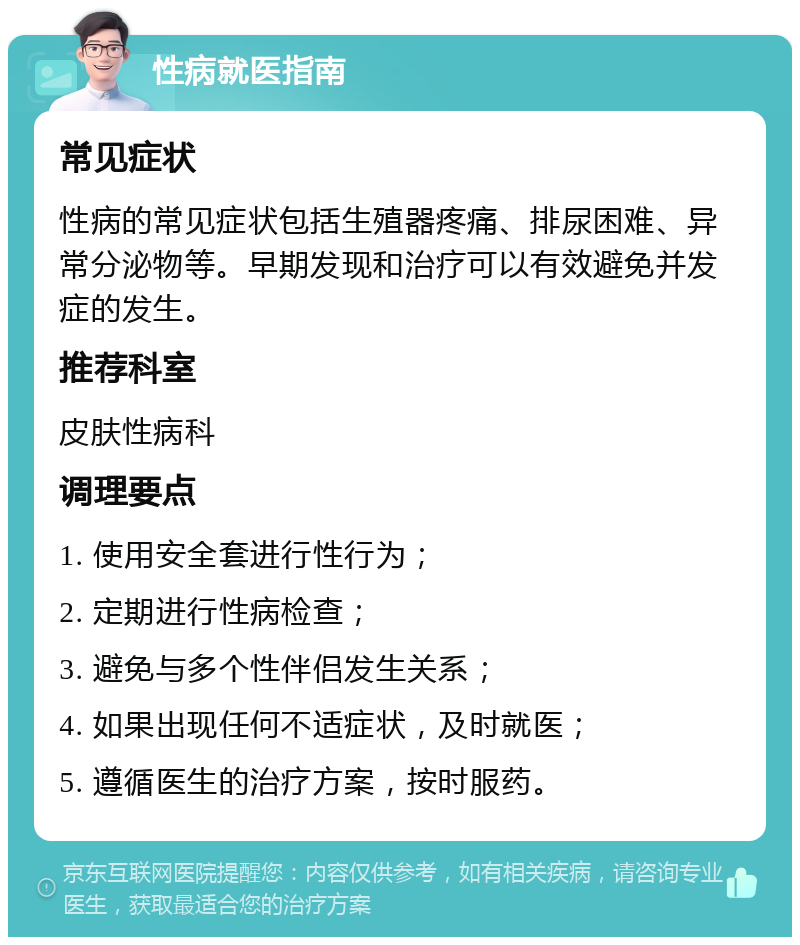 性病就医指南 常见症状 性病的常见症状包括生殖器疼痛、排尿困难、异常分泌物等。早期发现和治疗可以有效避免并发症的发生。 推荐科室 皮肤性病科 调理要点 1. 使用安全套进行性行为； 2. 定期进行性病检查； 3. 避免与多个性伴侣发生关系； 4. 如果出现任何不适症状，及时就医； 5. 遵循医生的治疗方案，按时服药。