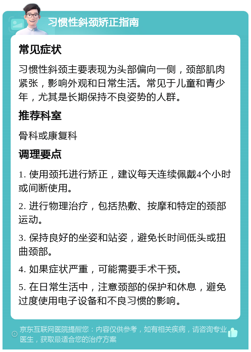 习惯性斜颈矫正指南 常见症状 习惯性斜颈主要表现为头部偏向一侧，颈部肌肉紧张，影响外观和日常生活。常见于儿童和青少年，尤其是长期保持不良姿势的人群。 推荐科室 骨科或康复科 调理要点 1. 使用颈托进行矫正，建议每天连续佩戴4个小时或间断使用。 2. 进行物理治疗，包括热敷、按摩和特定的颈部运动。 3. 保持良好的坐姿和站姿，避免长时间低头或扭曲颈部。 4. 如果症状严重，可能需要手术干预。 5. 在日常生活中，注意颈部的保护和休息，避免过度使用电子设备和不良习惯的影响。