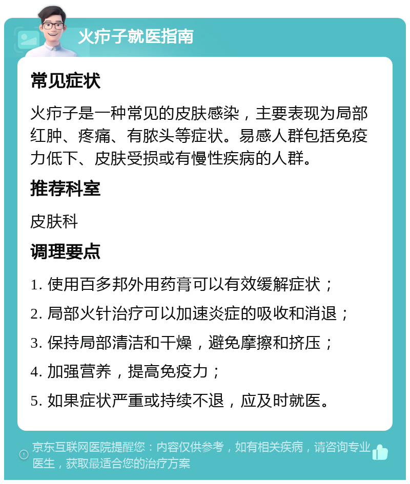 火疖子就医指南 常见症状 火疖子是一种常见的皮肤感染，主要表现为局部红肿、疼痛、有脓头等症状。易感人群包括免疫力低下、皮肤受损或有慢性疾病的人群。 推荐科室 皮肤科 调理要点 1. 使用百多邦外用药膏可以有效缓解症状； 2. 局部火针治疗可以加速炎症的吸收和消退； 3. 保持局部清洁和干燥，避免摩擦和挤压； 4. 加强营养，提高免疫力； 5. 如果症状严重或持续不退，应及时就医。