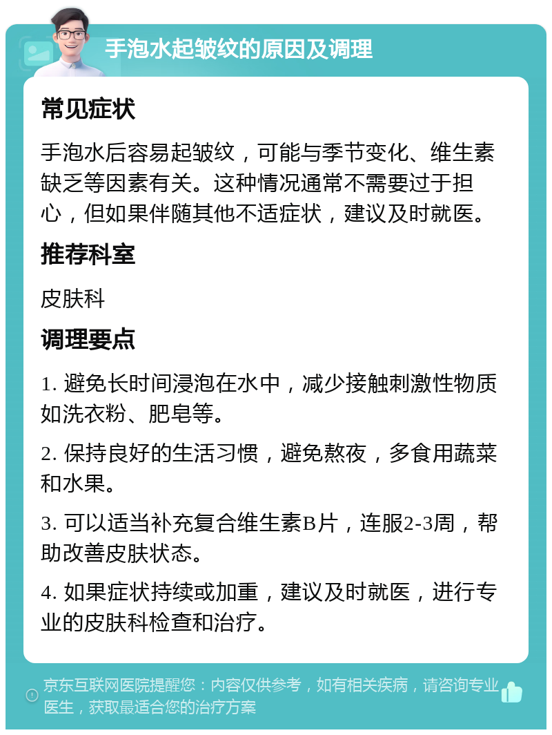 手泡水起皱纹的原因及调理 常见症状 手泡水后容易起皱纹，可能与季节变化、维生素缺乏等因素有关。这种情况通常不需要过于担心，但如果伴随其他不适症状，建议及时就医。 推荐科室 皮肤科 调理要点 1. 避免长时间浸泡在水中，减少接触刺激性物质如洗衣粉、肥皂等。 2. 保持良好的生活习惯，避免熬夜，多食用蔬菜和水果。 3. 可以适当补充复合维生素B片，连服2-3周，帮助改善皮肤状态。 4. 如果症状持续或加重，建议及时就医，进行专业的皮肤科检查和治疗。