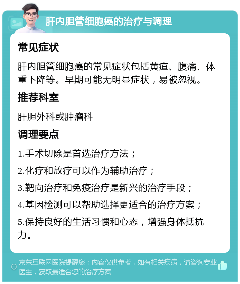 肝内胆管细胞癌的治疗与调理 常见症状 肝内胆管细胞癌的常见症状包括黄疸、腹痛、体重下降等。早期可能无明显症状，易被忽视。 推荐科室 肝胆外科或肿瘤科 调理要点 1.手术切除是首选治疗方法； 2.化疗和放疗可以作为辅助治疗； 3.靶向治疗和免疫治疗是新兴的治疗手段； 4.基因检测可以帮助选择更适合的治疗方案； 5.保持良好的生活习惯和心态，增强身体抵抗力。