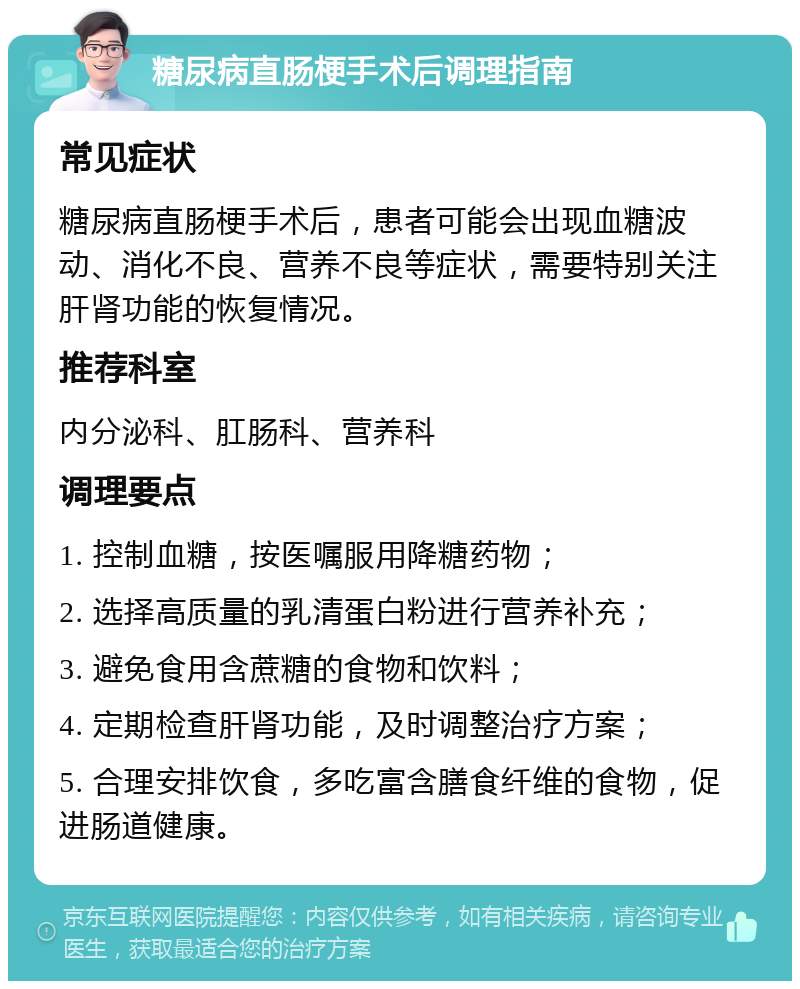 糖尿病直肠梗手术后调理指南 常见症状 糖尿病直肠梗手术后，患者可能会出现血糖波动、消化不良、营养不良等症状，需要特别关注肝肾功能的恢复情况。 推荐科室 内分泌科、肛肠科、营养科 调理要点 1. 控制血糖，按医嘱服用降糖药物； 2. 选择高质量的乳清蛋白粉进行营养补充； 3. 避免食用含蔗糖的食物和饮料； 4. 定期检查肝肾功能，及时调整治疗方案； 5. 合理安排饮食，多吃富含膳食纤维的食物，促进肠道健康。